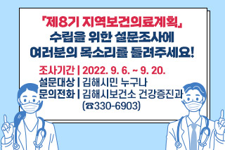 「제8기 지역보건의료계획」수립을 위한 설문조사에 여러분의 목소리를 들려주세요! 조사기간 : 2022. 9. 6. ~ 9. 20. 설문대상 : 김해시민 누구나 문의전화 : 김해시보건소 건강증진과(☎330-6903)