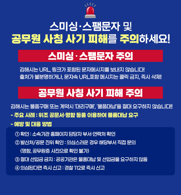 스미싱·스팸문자 및 공무원 사칭 사기 피해를 주의하세요!
○ 스미싱·스팸문자 주의
김해시는 URL, 링크가 포함된 문자메시지를 보내지 않습니다!
출처가 불분명하거나, 문자속 URL포함 메시지는 클릭 금지, 즉시 삭제!
○ 공무원 사칭 사기 피해 주의
김해시는 물품구매 또는 계약시 '대리구매', '물품대납'을 절대 요구하지 않습니다!!
- 주요 사례 : 위조 공문서·명함 등을 이용하여 물품대납 요구
- 예방 및 대응 방법
① 확인 : 소속기관 홈페이지 담당자 부서·연락처 확인
② 발신처/공문 진위 확인 : 의심스러운 경우 해당부서 직접 문의(명함, 공무원증 사진으로 확인 불가)
③ 절대 선입금 금지 : 공공기관은 물품대납 및 선입금을 요구하지 않음
④ 의심된다면 즉시 신고 : 경찰 112로 즉시 신고