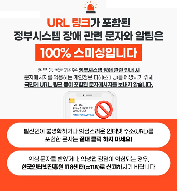 URL 링크가 포함된
정부시스템 장애 관련 문자와 알림은 100% 스미싱입니다
정부 등 공공기관은 정부시스템 장애 관련 안내 시
문자메시지를 악용하는 개인정보 피해(스미싱)를 예방하기 위해
국민께 URL, 링크 등이 포함된 문자메시지를 보내지 않습니다.
발신인이 불명확하거나 의심스러운 인터넷 주소(URL)를
포함한 문자는 절대 클릭하지 마세요!
의심 문자를 받았거나, 악성앱 감염이 의심되는 경우,
한국인터넷진흥원 118센터(☎ 118)로 신고하시기 바랍니다.