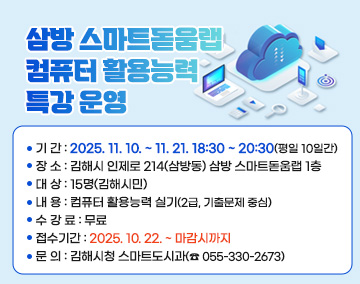 삼방 스마트돋움랩 「컴퓨터 활용능력 특강」 운영
○ 기 간 : 2025. 11. 10. ~ 11. 21. 18:30 ~ 20:30(평일 10일간)
○ 장 소 : 김해시 인제로 214(삼방동) 삼방 스마트돋움랩 1층
○ 대 상 : 15명(김해시민)
○ 내 용 : 컴퓨터 활용능력 실기(2급, 기출문제 중심)
○ 수 강 료 : 무료
○ 접수기간 : 2025. 10. 22. ~ 마감시까지
○ 문 의 : 김해시청 스마트도시과(☎ 055-330-2673)