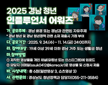 2025 경남 청년 인플루언서 어워즈
나. 공모주제 : 경남 배경 또는 경남과 관련된 자유주제
* 경남 청년 및 경남 청년정책 관련 소재 제출시 가점 부여
다. 공모기간 : 2025. 9. 24.(수) ~ 11. 14 .(금) 24:00까지
라. 참여대상 : 19세 이상 39세 이하 경남 거주 또는 생활권 청년
마.참여방법
① 제작한 영상물을 개인 채널(유튜브 또는 인스타그램)에 업로드
② 담당자 이메일(ssuk0412@korea.kr)로 영상물 및 신청서 제출
바. 시상내역 : 총 6점(일반영상 3, 쇼츠영상 3)
사. 관련문의 : 경상남도 청년정책과 담당자(055-211-3584)

