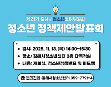제21기 김해시청소년참여위원회『청소년 정책제안 발표회』
일시 : 2025. 11. 13.(목) 14:00 ~ 15:30
장소 : 김해시청소년센터 2층 다목적실
내용 : 개회식, 청소년정책발표 및 피드백
문의전화 : 김해시청소년센터 359-7791~4