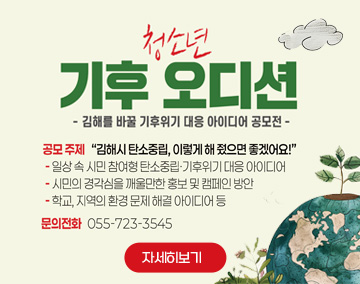 청소년 기후 오디션
김해를 바꿀 기후위기 대응 아이디어 공모전
공모주제 : 김해시 탄소중립, 이렇게 해 줬으면 좋겠어요!
- 일상 속 시민 참여형 탄소중립.기후위기 대응 아이디어
- 시민의 경각심을 깨울만한 홍보 및 캠페인 방안
- 학교, 지역의 환경 문제 해결 아이디어 등
문의전화 : 055-723-3545
자세히보