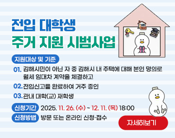 전입 대학생 주거 지원 시범사업
지원대상 및 기준
0.1김해시민이 아닌 자 중 김해시 내 주택에 대해 본인 명의로 월세 임대차 계약을 체결하고
02. 전입신고를 완료하여 거주 중인
03. 관내 대학(교) 재학생
- 신청기간 : 2025. 11. 26. (수) ~ 12. 11. (목) 18:00
- 신청방법 : 방문 또는 온라인 신청·접수
자세히보기
