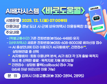 AI배차시스템 <바로도움콜>
❍ 시범운영: 2025. 12. 1.(월) 07:00부터
❍ 이용대상: 경남 도내 시·군에 바우처택시 이용등록한 회원
❍ 주요내용
- (특별교통수단) 기존 전화번호(☎1566-4488) 유지
- (바우처택시) 새로운 전화번호(☎055-608-8000)로 배차신청 접수
⇒ AI 음성안내에 따라 이용자가 AI자동배차*, 간편접수**, 상담원연결 중 선택
* AI자동배차 : 회원 이용내역 분석, AI가 최대 각 3개 출발·목적지 제시 후 선택한 출발‧목적지로 자동 배차요청
** 간편접수 : 상담원 콜백(callback) 접수 기능(65세 이상 어르신만 이용 가능)
❍ 문 의: 김해시 대중교통과(☎ 330-2894, 2895)
