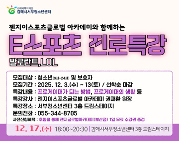 김해시복지재단 김해시서부청소년센터
젠지이스포츠글로벌 아카데미와 함께하는
E스포츠 진로특강 발로란트, LOL
모집대상 : 청소년(9세~24세) 및 보호자
모집기간 : 2025.12.3.(수) ~ 13(토) / 선착순 마감
특강내용 : 프로게이머가 되는 방법, 프로게이머의 생활 등
특강강사 : 젠지이스포츠글로벌 아카데미 권재환 원장
특강장소 : 서부청소년센터 3층 드림스테이지
문의전화 : 055-344-8705
사전신청혜택 : 추첨을 통해 젠지글로벌아카데미(부산점) 1일 무료 수강권 증정
12.17.(수) 18:00 ~ 20:30 ㅣ 김해시 서부청소년센터 3층 드림스테이지
