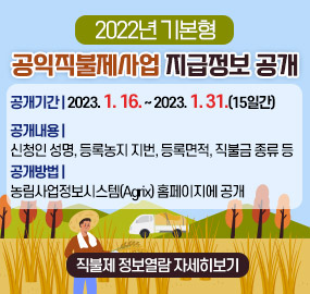 2022년 기본형 공익직불제사업 지급정보 공개
공개기간 : 2023. 1. 16. ~ 2023. 1. 31.(15일간)
공개내용 : 신청인 성명, 등록농지 지번, 등록면적, 직불금 종류 등
공개방법 : 농림사업정보시스템(Agrix) 홈페이지에 공개
[직불제 정보열람 자세히보기]
