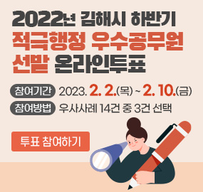 2022년 김해시 하반기 적극행정 우수공무원 선발 온라인투표
참여기간 : 2023. 2. 2.(목) ~ 2. 10.(금)
참여방법 : 우사사례 14건 중 3건 선택
투표 참여하기