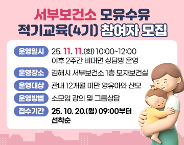 서부보건소 모유수유 적기교육(4기) 참여자 모집
운영일시 : 25. 11. 11.(화) 10:00~12:00
이후 2주간 비대면 상담방 운영
운영장소 : 김해시 서부보건소 1층 모자보건실
운영대상: 관내 12개월 미만 영유아와 산모
운영방법: 소모임 강의 및 그룹상담
접수기간: 25. 10. 20.(월) 09:00부터 선착순