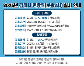 2025년 김해시 민방위(보충2차) 실시 안내
사이버교육
교육대상:김해시 3년차 이상 민방위대원
교육기간:2025.10.15.(수)~11.30.(일)
교육방법:스마트민방위교육(www.cdec.kr) 접속
문의전화:1522-7183(스마트민방위교육)
집합교육
교육대상:김해시 1~2년차 민방위대원
교육기간:2025.11.6.(목)~11.29.(토)
교육장소:김해시 민방위재난안전체험장
문의전화:관할 읍,면,동 행정복지센터
2025년 민방위 교육은 민방위 연차에 따라 사이버교육과 집합교육으로 나뉘어 진행합니다.