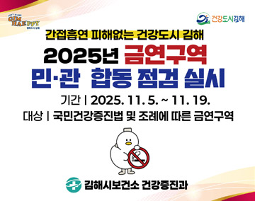 gimhaeppy 건강도시김해
간접흡연 피해없는 건강도시 김해
2025년 금연구역 민관 합동 점검 실시
기간:2025.11.5.~11.19.
대상:국민건강증진법 및 조례에 따른 금연구역
김해시보건소 건강증진과