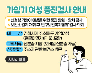 가임기여성 풍진검사 안내
-선청성 기형아 예방을 위한 풍진 항원ㆍ항체 검사
-보건소 검체 채취 후 ‘인구보건복지협회’ 검사 의뢰
대 상 : 김해시에 주소를 둔 가임여성 (결혼이민자(F-6) 포함)
구비서류 : 신분증 지참 (모바일 신분증 가능)
신청방법 : 주소지 관할 보건소 방문
자세히보기
