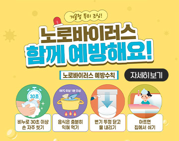 겨울철 특히 조심!
노로바이러스 함께 예방해요!
노로바이러스 예방수칙
비누로 30초 이상 손 자주 씻기
음식은 충분히 익혀 먹기(85도 이상 1분 이상)
변기 뚜껑 닫고 물 내리기
아프면 집에서 쉬기
자세히보기