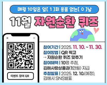 매월 10일은 일(1)회 용품 없는(0) 날
11월 자원순환 퀴즈
참여기간 : 2025. 11. 10. ~ 11. 30.
참여방법 : QR 찍고 → 자원순환 퀴즈 맞추기
참여혜택 : 10명 추첨, 김해사랑상품권(1만원) 지급
추첨발표 : 2025. 12. 10.(예정), 김해시 SNS발표
QR코드 : 이벤트 참여로 연결됩니다.