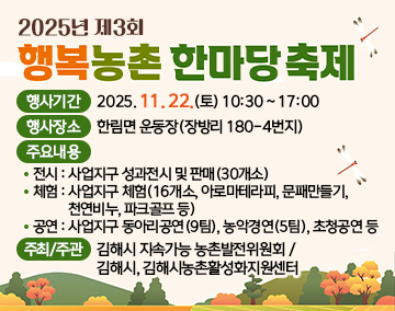 2025년 제3회 행복농촌 한마당 축제
행사기간 : 2025. 11. 22.(토) 10:30 ~ 17:00
행사장소 : 한림면 운동장(장방리 180-4번지)
주요내용
- 전시 : 사업지구 성과전시 및 판매(30개소)
- 체험 : 사업지구 체험(16개소, 아로마테라피, 문패만들기, 천연비누, 파크골프 등)
- 공연 : 사업지구 동아리공연(9팀), 농악경연(5팀), 초청공연 등
주최/주관 : 김해시 지속가능 농촌발전위원회 / 김해시, 김해시농촌활성화지원센터