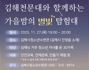 김해천문대와 함께하는 가을밤의 별빛 탐험대
일시 2025. 11. 27.(목) 19:00 ~ 20:00
장소 김해시청소년수련관 (김해시 진영읍 소재)
대상 김해시 거주 청소년 자녀를 둔 30가족
내용 안전교육, 천체관측, 만들기 체험 등
*우천 시 실내 프로그램으로 변경 운영
문의 김해시청소년수련관 055-310-8974