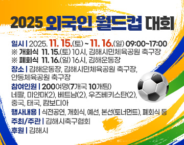 2025 외국인 월드컵 대회
일시 : 2025. 11. 15.(토)~ 11. 16.(일) 09:00~17:00
※ 개회식 11. 15.(토) 10시, 김해시민체육공원 축구장
※ 폐회식 11. 16.(일) 16시, 김해운동장
장소 : 김해운동장, 김해시민체육공원 축구장, 안동체육공원 축구장
참여인원 : 200여명(7개국 10개팀)
네팔, 미얀마(2), 베트남(2), 우즈베키스탄(2), 중국, 태국, 캄보디아
행사내용 : 식전공연, 개회식, 예선, 본선(토너먼트), 폐회식 등
주최/주관 : 김해시축구협회
후원 : 김해시