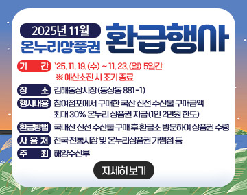 2025년 11월 온누리상품권 환급행사
기 간 : `25. 11. 19.(수) ~ 11. 23.(일) 5일간 ※ 예산소진 시 조기 종료
장 소 : 김해동상시장(동상동 881-1)
행사내용 : 참여점포에서 구매한 국산 신선 수산물 구매금액 최대 30% 온누리 상품권 지급(1인 2만원 한도)
환급방법 : 국내산 신선 수산물 구매 후 환급소 방문하여 상품권 수령
사 용 처 : 전국 전통시장 및 온누리상품권 가맹점 등
주 최 : 해양수산부
자세히보기