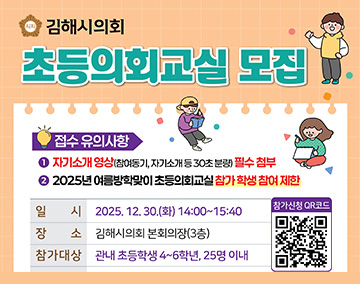 김해시의회
초등의회교실 모집
접수 유의사항
1. 자기소개 영상(참여동기, 자기소개 등 30호 분량) 필수 첨부
2. 2025년 여름 방학맞이 초등의회교실 팜가 학생 참여 제한
일시 : 2025. 12. 30.(화) 14:00~15:40
장소 : 김해시의회 본회의장(3층)
참가대상 : 관내 초등학생 4~6학년, 25명 이내