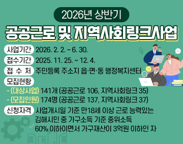 2026년 상반기 공공근로 및 지역사회링크사업
사업기간 : 2026. 2. 2. ~ 6. 30.
접수기간 : 2025. 11. 25. ~ 12. 4.
접 수 처 : 주민등록 주소지 읍·면·동 행정복지센터
모집현황
- (대상사업) 141개(공공근로 106, 지역사회링크 35)
- (모집인원) 174명(공공근로 137, 지역사회링크 37)
신청자격 : 사업개시일 기준 만18세 이상 근로 능력있는 김해시민 중 가구소득 기준 중위소득 60% 이하이면서 가구재산이 3억원 이하인 자