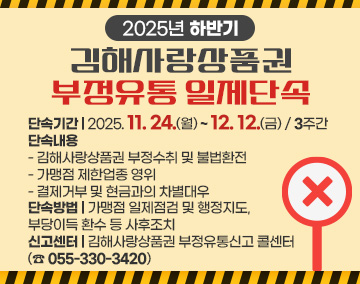 2025년 하반기 김해사랑상품권 부정유통 일제단속
단속기간 : 2025. 11. 24.(월) ~ 12. 12.(금) / 3주간
단속내용
- 김해사랑상품권 부정수취 및 불법환전
- 가맹점 제한업종 영위
- 결제거부 및 현금과의 차별대우
단속방법 : 가맹점 일제점검 및 행정지도, 부당이득 환수 등 사후조치
신고센터 : 김해사랑상품권 부정유통신고 콜센터(☎ 055-330-3420)