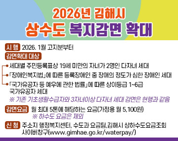2026년 김해시 상수도 복지감면 확대
❍ 시 행 : 2026. 1월 고지분부터
❍ 감면확대 대상
* 세대별 주민등록표상 19세 미만의 자녀가 2명인 다자녀 세대
* 「장애인복지법」에 따른 등록장애인 중 장애의 정도가 심한 장애인 세대
*「국가유공자 등 예우에 관한 법률」에 따른 상이등급 1~6급 국가유공자 세대
※ 기존 기초생활수급자와 3자녀이상 다자녀 세대 감면은 현행과 같음
감면요금 : 월 최대 5톤에 해당하는 요금(가정용 월 5,100원) ※ 하수도 요금은 제외
신 청 : 주소지 행정복지센터, 수도과 요금팀,김해시 상하수도요금조회 사이버창구(www.gimhae.go.kr/waterpay/)
