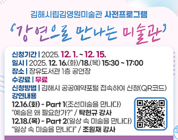 김해시립김영원미술관 사전프로그램
강연으로 만나는 미술관
신청기간 : 2025. 12. 1. ~ 12. 15.
일시 : 2025. 12. 16.(화)/18.(목) 15:30 ~ 17:00
장소 : 장유도서관 1층 공연장
수강료 : 무료
신청방법 : 김해시 공공예약포털 접속하여 신청(QR코드)
강연내용
12.16.(화) - Part 1(조선미술을 만나다) '예술은 왜 필요한가?' / 탁현규 강사
12.18.(목) - Part 2(일상 속 미술을 만나다) '일상 속 미술을 만나다' / 조원재 강사
QR코드 :  강연으로 만나는 미술관 특강 신청 사이트로 연결됩니다.