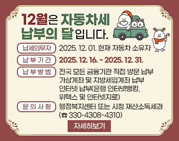 12월은 자동차세 납부의 달입니다
납세의무자 : 2025. 12. 01. 현재 자동차 소유자
납부기간 : 2025. 12. 16. ~ 2025. 12. 31.
납부방법 : 전국 모든 금융기관 직접 방문 납부
가상계좌 및 지방세입계좌 납부
인터넷 납부(은행 인터넷뱅킹, 위택스 및 인터넷지로)
문의사항 : 행정복지센터 또는 시청 재산소득세과 (☎ 330-4308~4310)
자세히보기