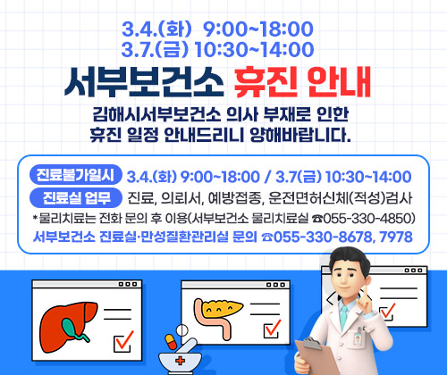 3.4.(화) 9:00~18:00 / 3.7(금) 10:30~14:00 서부보건소 휴진 안내
김해시서부보건소 의사 부재로 인한 휴진 일정 안내드리니 양해바랍니다.
○ 진료불가일시 : 3.4.(화) 9:00~18:00 / 3.7(금) 10:30~14:00
○ 진료실 업무 : 진료, 의뢰서, 예방접종, 운전면허신체(적성)검사
*물리치료는 전화 문의 후 이용(서부보건소 물리치료실 ☎055-330-4850)

○ 서부보건소 진료실·만성질환관리실 문의 ☎055-330-8678, 7978