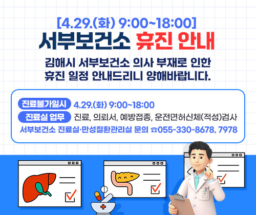 [4.29.(화) 9:00~18:00 ] 서부보건소 휴진 안내 
김해시 서부보건소 의사 부재로 인한 휴진 일정 안내드리니 양해바랍니다.       
진료불가일시 :  4.29.(화) 9:00~18:00
진료실 업무 : 진료, 의뢰서, 예방접종, 운전면허신체(적성)검사           
서부보건소 진료실·만성질환관리실 문의 ☎055-330-8678, 7978