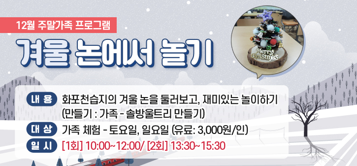 12월 주말가족 프로그램
<br />
겨울 논에서 놀기
<br />
내용: 화포천습지의 겨울 논을 둘러보고, 재미있는 놀이하기
<br />
(만들기: 가족 – 솔방울트리 만들기 )
<br />
대상: 가족 체험 – 토요일,일요일 (유료: 3,000원/인)
<br />
일시: [1회] 10:00~12:00/ [2회] 13:30~15:30