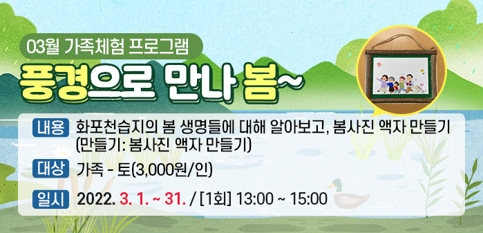 03월 가족체험 프로그램 ① 제목: 풍경으로 만나 봄~
<br />
② 내용: 화포천습지의 봄 생명들에 대해 알아보고, 봄사진 액자 만들기
<br />
        (만들기: 봄사진 액자 만들기)
<br />
③ 대상: 가족 - 토(3,000원/인)
<br />
④ 일시: 2022. 3. 1. ~ 31. / [1회] 13:00 ~ 15:00 