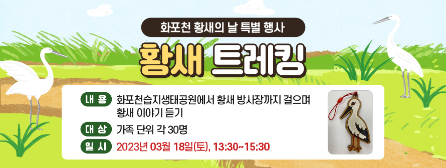 화포천 황새의 날 특별 행사<br />
황새 트레킹<br />
내용: 화포천습지생태공원에서 황새 방사장까지 걸으며 황새 이야기 듣기<br />
대상: 가족 단위 각 30명<br />
일시: 2023년 03월 18일(토), 13:30~15:30