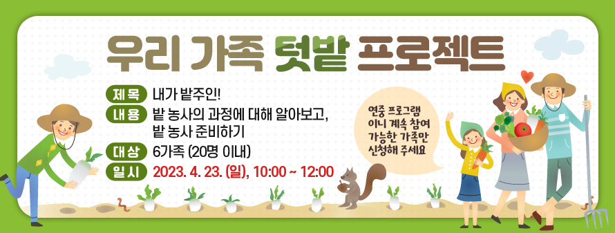 우리 가족 텃밭 프로젝트
<br />
제목: 내가 밭주인!
<br />
내용: 밭 농사의 과정에 대해 알아보고, 밭 농사 준비하기
<br />
대상: 6가족 (20명 이내)
<br />
일시: 2023. 4. 23. (일), 10:00 ~ 12:00
<br />
*연중 프로그램이니 계속 참여 가능한 가족만 신청해 주세요