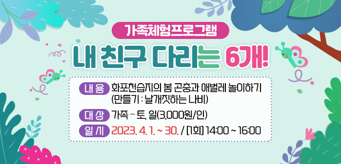가족체험프로그램<br />
제목: 내 친구 다리는 6개!<br />
내용: 화포천습지의 봄 곤충과 애벌레 놀이하기<br />
(만들기: 날개짓하는 나비)<br />
대상: 가족 – 토, 일(3,000원/인)<br />
일시: 2023. 4. 1. ~ 30. / [1회] 14:00 ~ 16:00
