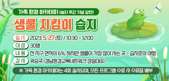 가족 환경 아카데미(습지 주간 기념 강연)<br />
제목: 생물 지킴이 습지<br />
일시: 2023. 5. 27(토) / 10:30 ~ 12:00<br />
대상: 30명<br />
내용: 전 지구 면적의 6%, 하지만 생물이 가장 많이 사는 곳 - 습지로의 여행<br />
강사: 곽승국(경남환경교육네트워크 상임대표)<br />
※ 가족 환경 아카데미는 4회 실시되며, 모든 프로그램 수료 시 수료증 배부