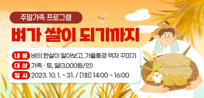 주말가족 프로그램 벼가 쌀이 되기까지<br />
내용: 벼의 한살이 알아보고, 가을풍경 액자 꾸미기<br />
대상: 가족 – 토, 일(3,000원/인)<br />
일시: 2023. 10. 1. ~ 31. / [1회] 14:00 ~ 16:00