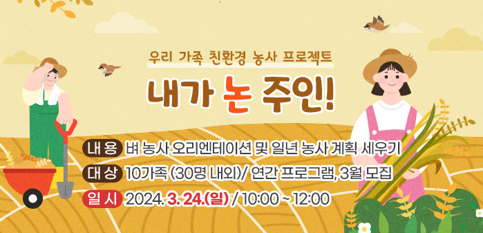 <br />
우리 가족 친환경 농사 프로젝트<br />
내가 논 주인!<br />
② 내용: 벼 농사 오리엔테이션 및 일년 농사 계획 세우기<br />
③ 대상: 10가족 (30명 내외)/ 연간 프로그램, 3월 모집<br />
④ 일시: 2024. 3. 24(일) / 10:00 ~ 12:00
