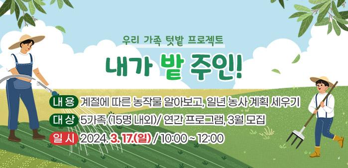 <br />
우리 가족 텃밭 프로젝트<br />
내가 밭 주인 !<br />
내용: 계절에 따른 농작물 알아보고, 일년 농사 계획 세우기<br />
대상: 5가족 (15명 내외)/ 연간 프로그램, 3월 모집<br />
일시: 2024. 3. 17(일) / 10:00 ~ 12:00