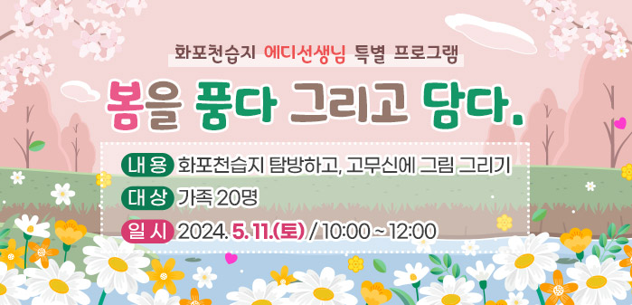 <br />
화포천습지 에디선생님 특별 프로그램<br />
① 제목: 봄을 품다 그리고 담다.<br />
② 내용: 화포천습지 탐방하고, 고무신에 그림 그리기<br />
③ 대상: 가족 20명<br />
④ 일시: 2024. 5. 11(토) / 10:00 ~ 12:00