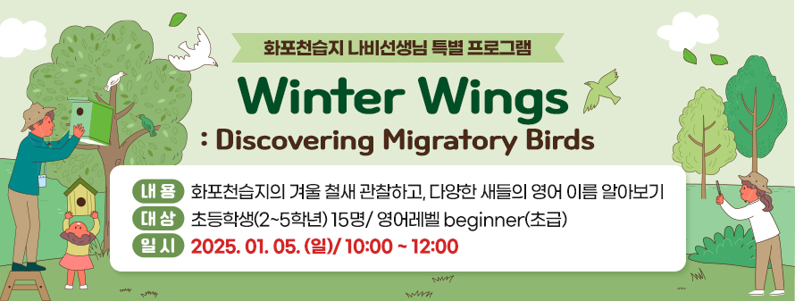 화포천습지 나비선생님 특별 프로그램<br />
Winter Wings: Discovering Migratory Birds<br />
내용: 화포천습지의 겨울 철새 관찰하고, 다양한 새들의 영어 이름 알아보기<br />
대상: 초등학생(2~5학년) 15명/ 영어레벨 beginner(초급)<br />
일시: 2025. 01. 05. (일)/ 10:00 ~ 12:00