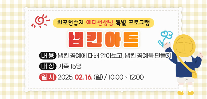 화포천습지 에디선생님 특별 프로그램<br />
냅킨아트<br />
내용: 냅킨 공예에 대해 알아보고, 냅킨 공예품 만들기<br />
대상: 가족 15명<br />
일시: 2025. 02. 16. (일)/ 10:00 ~ 12:00