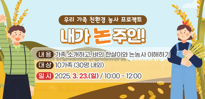 우리 가족 친환경 농사 프로젝트 내가 논주인!<br />
② 내용: 가족 소개하고, 벼의 한살이와 논농사 이해하기<br />
③ 대상: 10가족 (30명 내외)<br />
④ 일시: 2025. 3. 23. (일)/ 10:00 ~ 12:00