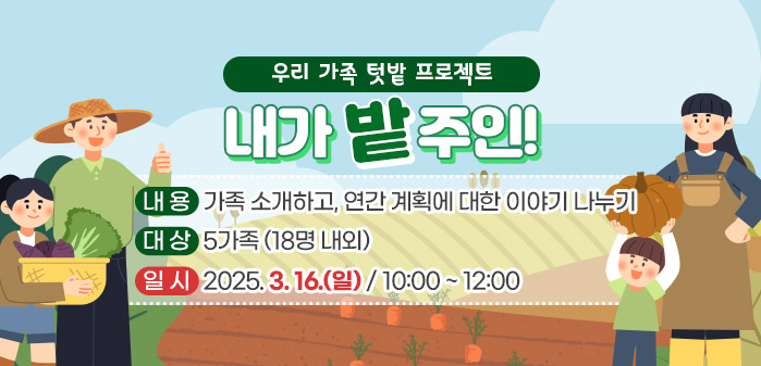 우리 가족 텃밭 프로젝트 내가 밭주인!<br />
② 내용: 가족 소개하고, 연간 계획에 대한 이야기 나누기<br />
③ 대상: 5가족 (18명 내외)<br />
④ 일시: 2025. 3. 16. (일)/ 10:00 ~ 12:00