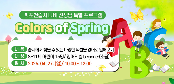 화포천습지 나비 선생님 특별 프로그램<br />
Colors of Spring<br />
내용: 습지에서 찾을 수 있는 다양한 색깔을 영어로 말해보기<br />
대상: 8~11세 어린이 15명/ 영어레벨 beginner(초급) <br />
       어린이만 신청히시고,<br />
       보호자는 비버선생님 프로그램 예약해 주세요<br />
일시: 2025. 04. 27. (일)/ 10:00 ~ 12:00
