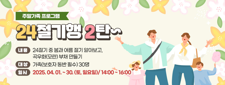 주말가족 프로그램<br />
24절기행 2탄~<br />
내용: 24절기 중 봄과 여름 절기 알아보고, 곡우화(모란) 부채 만들기<br />
대상: 가족(보호자 동반 필수) 30명<br />
일시: 2025. 04. 01. ~ 30. (토, 일요일)/ 14:00 ~ 16:00