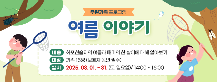 주말가족 프로그램 여름 이야기
<br />
내용: 화포천습지의 여름과 매미의 한 살이에 대해 알아보기
<br />
대상: 가족 15명 (보호자 동반 필수)
<br />
일시: 2025. 08. 01. ~ 31. (토, 일요일)/ 14:00 ~ 16:00 