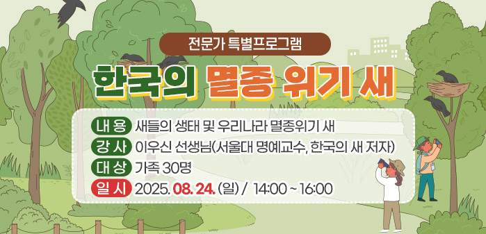 전문가 특별프로그램
<br />
한국의 멸종 위기 새
<br />
내용: 새들의 생태 및 우리나라 멸종위기 새
<br />
강사: 이우신 선생님(서울대 명예교수, 한국의 새 저자)
<br />
대상: 가족 30명
<br />
일시: 2025. 08. 24. (일)/ 14:00 ~ 16:00