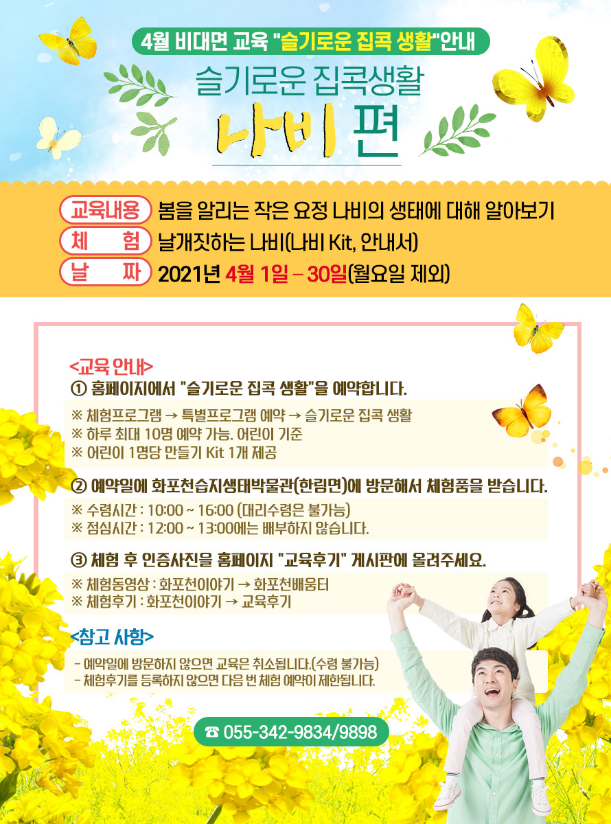 4월 비대면 교육 슬기로운 집콕 생활 안내<br />
슬기로운 집콕생활 “나비”편<br />
교육내용 : 봄을 알리는 작은 요정 나비의 생태에 대해 알아보기<br />
체 험 : 날개짓하는 나비(나비 Kit, 안내서)<br />
날 짜 : 2021년 4월 1일 – 30일(월요일 제외)<br />
<br />
교육 안내<br />
① 홈페이지에서 슬기로운 집콕 생활을 예약합니다.<br />
※ 체험프로그램 → 특별프로그램 예약 → 슬기로운 집콕 생활<br />
※ 하루 최대 10명 예약 가능. 어린이 기준<br />
※ 어린이 1명당 만들기 Kit 1개 제공<br />
<br />
② 예약일에 화포천습지생태박물관(한림면)에 방문해서 체험품을 받습니다.<br />
※ 수령시간 : 10:00 ~ 16:00 (대리수령은 불가능)<br />
※ 점심시간 : 12:00 ~ 13:00에는 배부하지 않습니다.<br />
<br />
③ 체험 후 인증사진을 홈페이지 교육후기 게시판에 올려주세요.<br />
※ 체험동영상 : 화포천이야기 → 화포천배움터<br />
※ 체험후기 : 화포천이야기 → 교육후기<br />
<br />
참고 사항<br />
- 예약일에 방문하지 않으면 교육은 취소됩니다.(수령 불가능)<br />
- 체험후기를 등록하지 않으면 다음 번 체험 예약이 제한됩니다.<br />
<br />
☎ 055-342-9834/9898