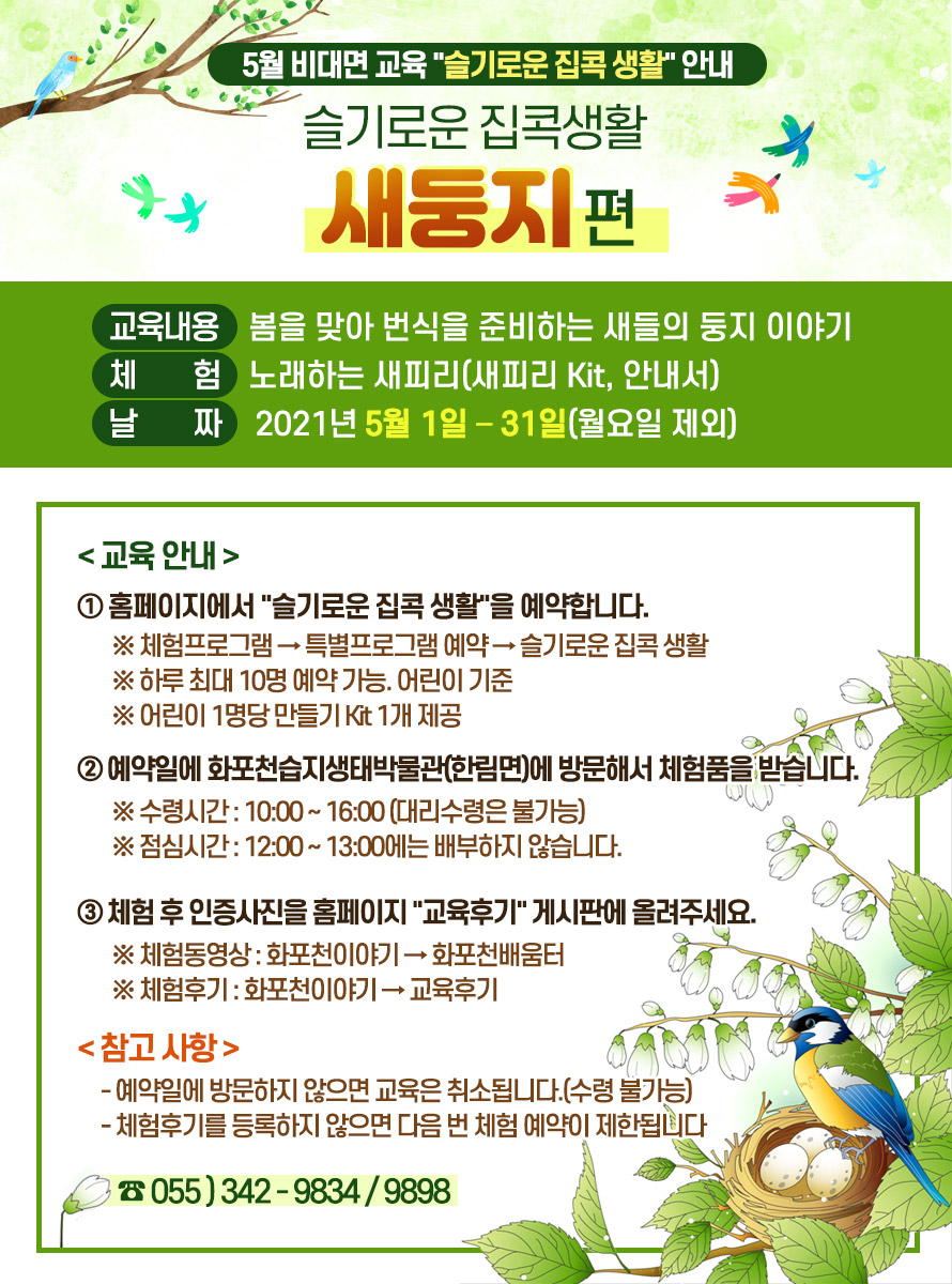 제 목 : 슬기로운 집콕생활 “새둥지”편 <br />
교육내용 : 봄을 맞아 번식을 준비하는 새들의 둥지 이야기 <br />
체 험 : 노래하는 새피리(새피리 Kit, 안내서) <br />
날 짜 : 2021년 5월 1일 – 31일(월요일 제외) <br />
<교육 안내><br />
① 홈페이지에서 슬기로운 집콕 생활을 예약합니다.<br />
※ 체험프로그램 → 특별프로그램 예약 → 슬기로운 집콕 생활<br />
※ 하루 최대 10명 예약 가능. 어린이 기준<br />
※ 어린이 1명당 만들기 Kit 1개 제공<br />
<br />
② 예약일에 화포천습지생태박물관(한림면)에 방문해서 체험품을 받습니다.<br />
※ 수령시간 : 10:00 ~ 16:00 (대리수령은 불가능)<br />
※ 점심시간 : 12:00 ~ 13:00에는 배부하지 않습니다.<br />
<br />
③ 체험 후 인증사진을 홈페이지 교육후기 게시판에 올려주세요.<br />
※ 체험동영상 : 화포천이야기 → 화포천배움터<br />
※ 체험후기 : 화포천이야기 → 교육후기<br />
<br />
<참고 사항><br />
- 예약일에 방문하지 않으면 교육은 취소됩니다.(수령 불가능)<br />
- 체험후기를 등록하지 않으면 다음 번 체험 예약이 제한됩니다.<br />
<br />
☎ 055-342-9834/9898